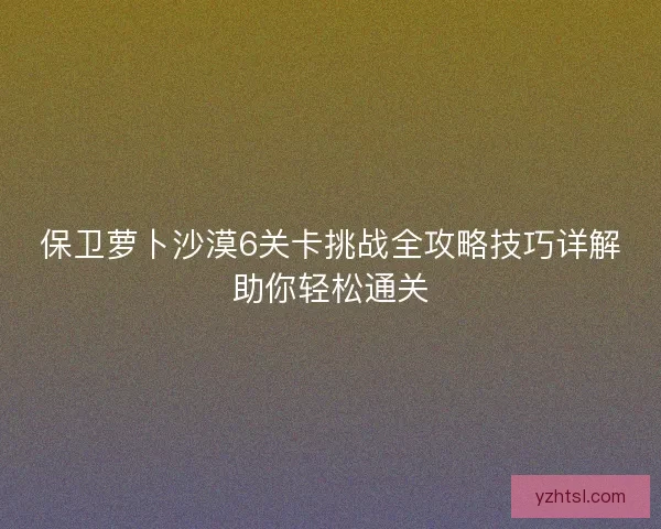 保卫萝卜沙漠6关卡挑战全攻略技巧详解助你轻松通关