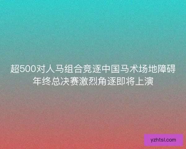 超500对人马组合竞逐中国马术场地障碍年终总决赛激烈角逐即将上演